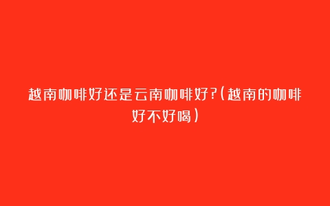 越南咖啡好还是云南咖啡好?(越南的咖啡好不好喝)