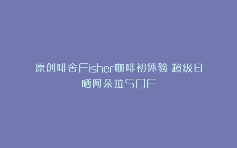 原创啡舍Fisher咖啡初体验：超级日晒阿朵拉SOE