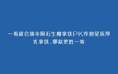 一看就会瑞幸陨石生椰拿铁PK库迪星辰厚乳拿铁，哪款更胜一筹？