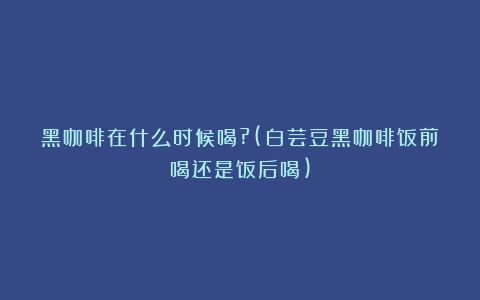 黑咖啡在什么时候喝?(白芸豆黑咖啡饭前喝还是饭后喝)