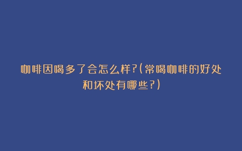 咖啡因喝多了会怎么样?(常喝咖啡的好处和坏处有哪些?)