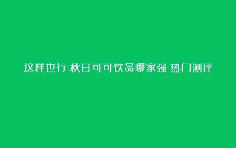 这样也行？秋日可可饮品哪家强？热门测评！！！