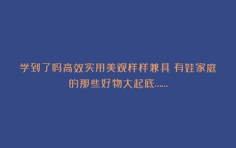 学到了吗高效实用美观样样兼具！有娃家庭的那些好物大起底……