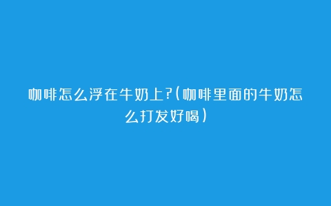 咖啡怎么浮在牛奶上?(咖啡里面的牛奶怎么打发好喝)