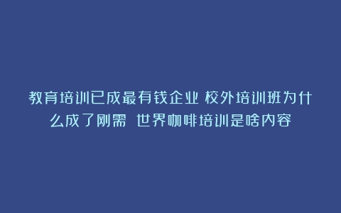 教育培训已成最有钱企业！校外培训班为什么成了刚需？（世界咖啡培训是啥内容）