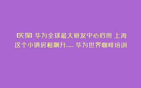 【实探】华为全球最大研发中心启用！上海这个小镇房租飙升……（华为世界咖啡培训）