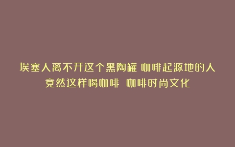 埃塞人离不开这个黑陶罐？咖啡起源地的人竟然这样喝咖啡？（咖啡时尚文化）