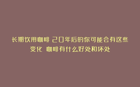 长期饮用咖啡：20年后的你可能会有这些变化！（咖啡有什么好处和坏处）