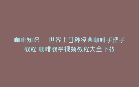 咖啡知识 | 世界上9种经典咖啡手把手教程（咖啡教学视频教程大全下载）