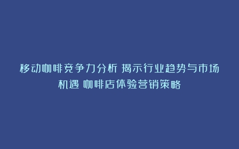 移动咖啡竞争力分析：揭示行业趋势与市场机遇（咖啡店体验营销策略）