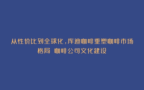 从性价比到全球化，库迪咖啡重塑咖啡市场格局！（咖啡公司文化建设）