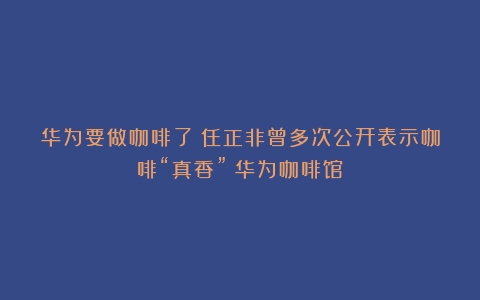 华为要做咖啡了？任正非曾多次公开表示咖啡“真香”（华为咖啡馆）