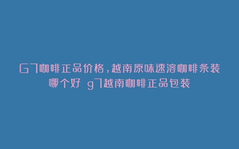 G7咖啡正品价格，越南原味速溶咖啡条装哪个好？（g7越南咖啡正品包装）