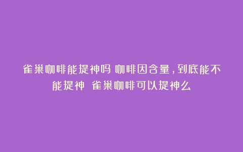 雀巢咖啡能提神吗？咖啡因含量，到底能不能提神？（雀巢咖啡可以提神么）