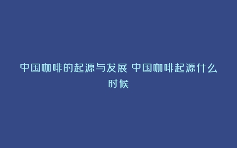 中国咖啡的起源与发展（中国咖啡起源什么时候）