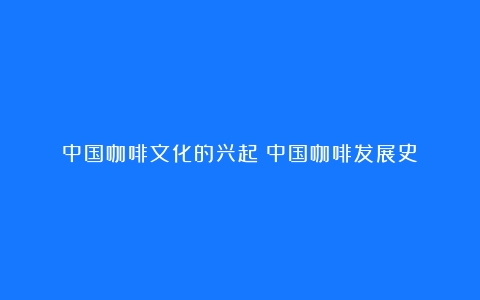 中国咖啡文化的兴起（中国咖啡发展史）