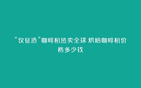 “仪征造”咖啡机热卖全球（烘焙咖啡机价格多少钱）