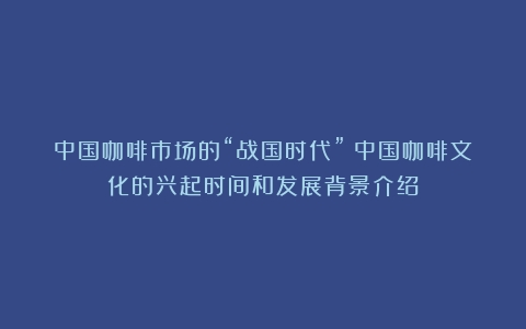 中国咖啡市场的“战国时代”（中国咖啡文化的兴起时间和发展背景介绍）