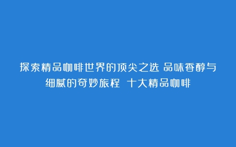 探索精品咖啡世界的顶尖之选：品味香醇与细腻的奇妙旅程！（十大精品咖啡）