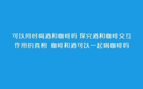 可以同时喝酒和咖啡吗？探究酒和咖啡交互作用的真相！（咖啡和酒可以一起喝咖啡吗）