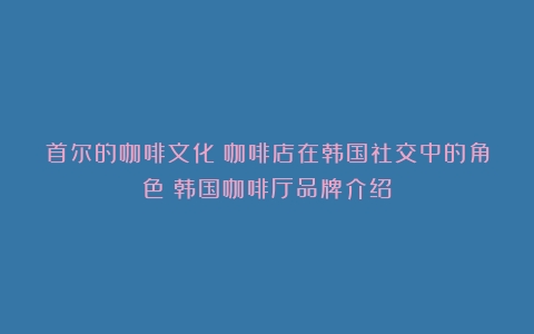 首尔的咖啡文化：咖啡店在韩国社交中的角色（韩国咖啡厅品牌介绍）