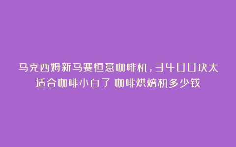 马克西姆新马赛恒意咖啡机，3400块太适合咖啡小白了（咖啡烘焙机多少钱）