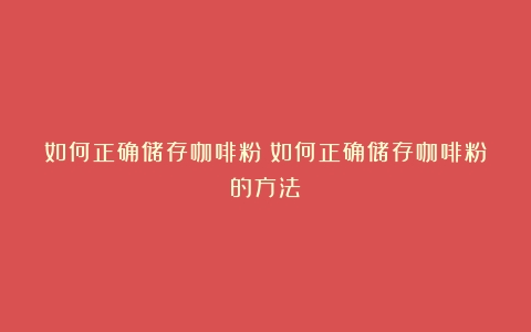 如何正确储存咖啡粉（如何正确储存咖啡粉的方法）