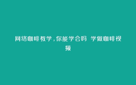 网络咖啡教学，你能学会吗？（学做咖啡视频）