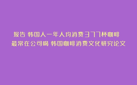 报告：韩国人一年人均消费377杯咖啡 最常在公司喝（韩国咖啡消费文化研究论文）