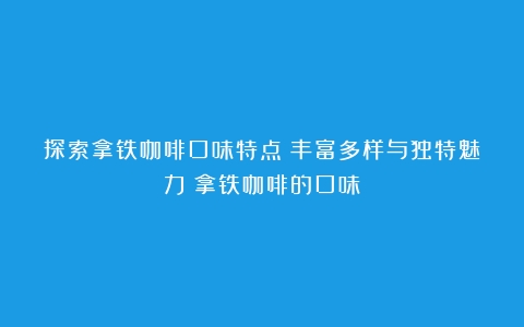 探索拿铁咖啡口味特点：丰富多样与独特魅力（拿铁咖啡的口味）