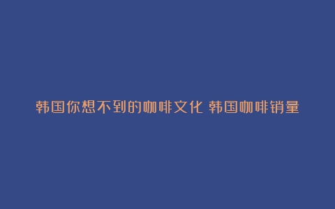 韩国你想不到的咖啡文化（韩国咖啡销量）