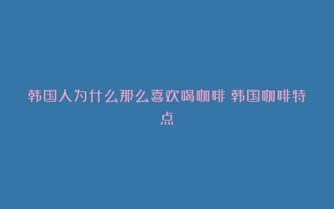 韩国人为什么那么喜欢喝咖啡（韩国咖啡特点）