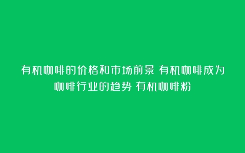 有机咖啡的价格和市场前景：有机咖啡成为咖啡行业的趋势（有机咖啡粉）