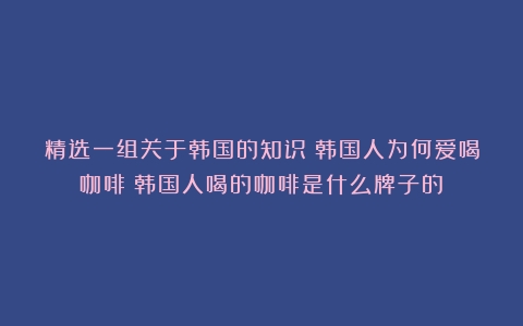 精选一组关于韩国的知识；韩国人为何爱喝咖啡（韩国人喝的咖啡是什么牌子的）