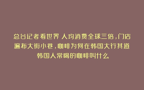 总台记者看世界丨人均消费全球三倍，门店遍布大街小巷，咖啡为何在韩国大行其道？（韩国人常喝的咖啡叫什么）