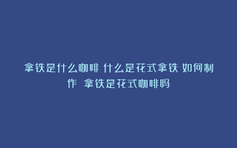 拿铁是什么咖啡？什么是花式拿铁？如何制作？（拿铁是花式咖啡吗）