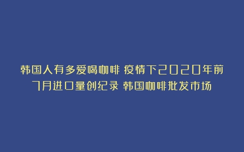 韩国人有多爱喝咖啡？疫情下2020年前7月进口量创纪录（韩国咖啡批发市场）