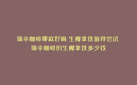 瑞幸咖啡哪款好喝？生椰拿铁值得尝试！（瑞幸咖啡的生椰拿铁多少钱）