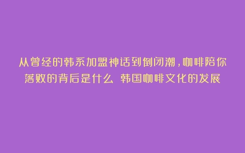 从曾经的韩系加盟神话到倒闭潮，咖啡陪你落败的背后是什么？（韩国咖啡文化的发展）