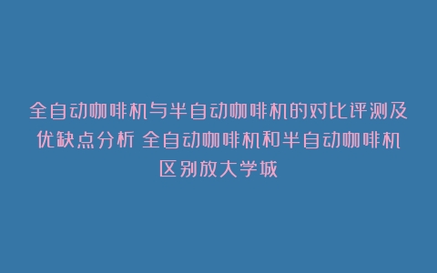 全自动咖啡机与半自动咖啡机的对比评测及优缺点分析（全自动咖啡机和半自动咖啡机区别放大学城）