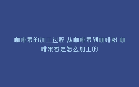 咖啡果的加工过程：从咖啡果到咖啡粉（咖啡果香是怎么加工的）