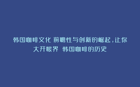 韩国咖啡文化：前瞻性与创新的崛起，让你大开眼界！（韩国咖啡的历史）