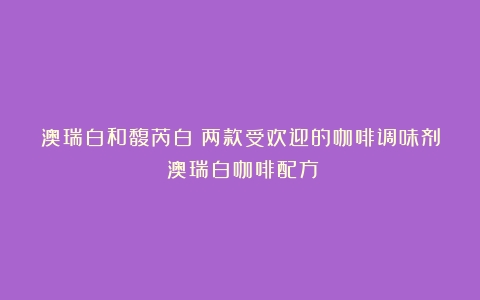 澳瑞白和馥芮白：两款受欢迎的咖啡调味剂（澳瑞白咖啡配方）