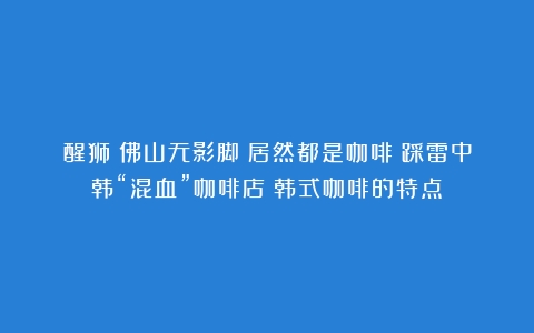 醒狮？佛山无影脚？居然都是咖啡？踩雷中韩“混血”咖啡店（韩式咖啡的特点）