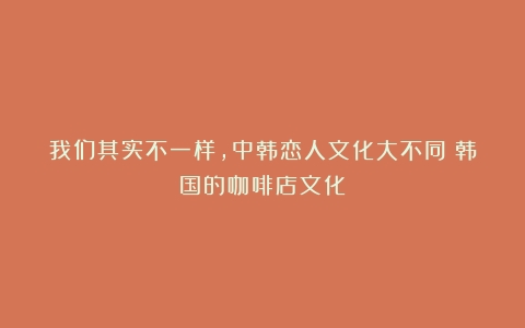 我们其实不一样，中韩恋人文化大不同（韩国的咖啡店文化）