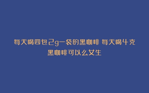 每天喝四包2g一袋的黑咖啡（每天喝4克黑咖啡可以么女生）