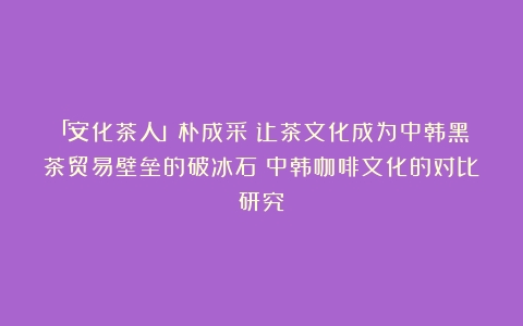 「安化茶人」朴成采：让茶文化成为中韩黑茶贸易壁垒的破冰石（中韩咖啡文化的对比研究）