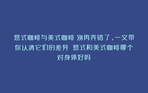 意式咖啡与美式咖啡：别再弄错了，一文带你认清它们的差异！（意式和美式咖啡哪个对身体好吗）