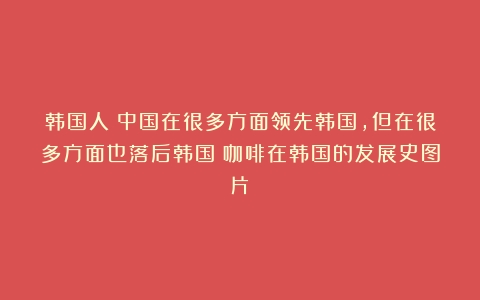 韩国人：中国在很多方面领先韩国，但在很多方面也落后韩国（咖啡在韩国的发展史图片）