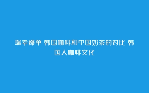 瑞幸爆单？韩国咖啡和中国奶茶的对比（韩国人咖啡文化）